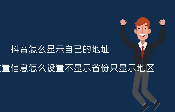 抖音怎么显示自己的地址 抖音的位置信息怎么设置不显示省份只显示地区？